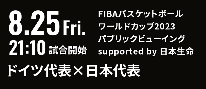 8.25 Fri. 21:10 試合開始 FIBAバスケットボールワールドカップ2023 パブリックビューイング supported by 日本生命 ドイツ代表×日本代表
