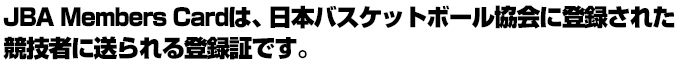 JBA Members Cardは、日本のバスケットボールの活動を支えるTeam JBAメンバーひとりひとりに送られる登録証です。